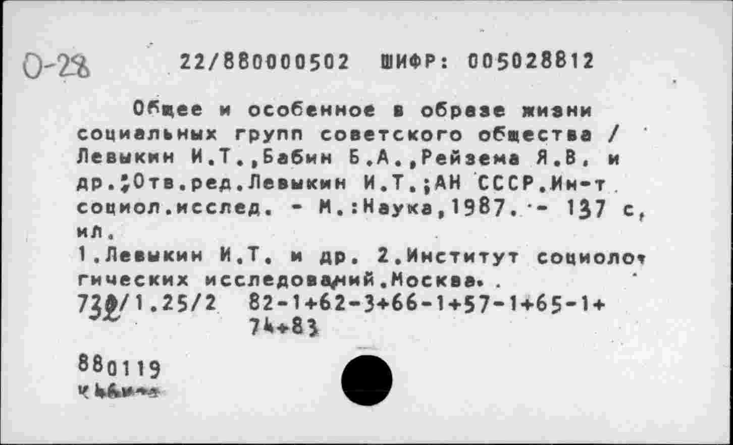 ﻿22/880000502 ШИФР: 005028812
Обцее и особенное в обрезе жизни социальных групп советского обшества / Левыкин И.Т.,Бабин Б.А.,Рейзема Я.В, и др.;0тв.ред.Левыкин И.Т,;АН СССР.Мн-т социол.исслед. - И.:Наука, 1987. • - 1^7 с, ил.
1.Левыкин И.Т. и др. 2.Институт социолог гимеских исследований.Москва« .
72Э/1.25/2 82-1+62-3+66-1+57-1+65-1+ 74+83
880119
Ч Ыы*-*«-